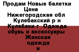 Продам Новые балетки › Цена ­ 700 - Нижегородская обл., Кулебакский р-н, Кулебаки г. Одежда, обувь и аксессуары » Женская одежда и обувь   . Нижегородская обл.